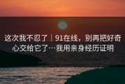 这次我不忍了｜91在线，别再把好奇心交给它了…我用亲身经历证明