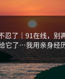 这次我不忍了｜91在线，别再把好奇心交给它了…我用亲身经历证明