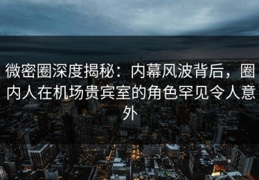 微密圈深度揭秘：内幕风波背后，圈内人在机场贵宾室的角色罕见令人意外