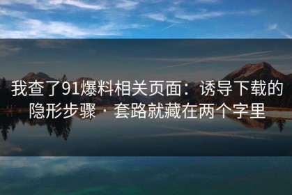 我查了91爆料相关页面：诱导下载的隐形步骤 · 套路就藏在两个字里