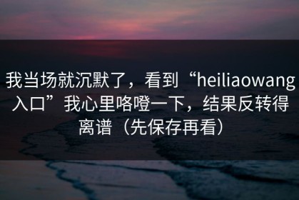我当场就沉默了，看到“heiliaowang入口”我心里咯噔一下，结果反转得离谱（先保存再看）