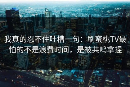 我真的忍不住吐槽一句：刷蜜桃TV最怕的不是浪费时间，是被共鸣拿捏