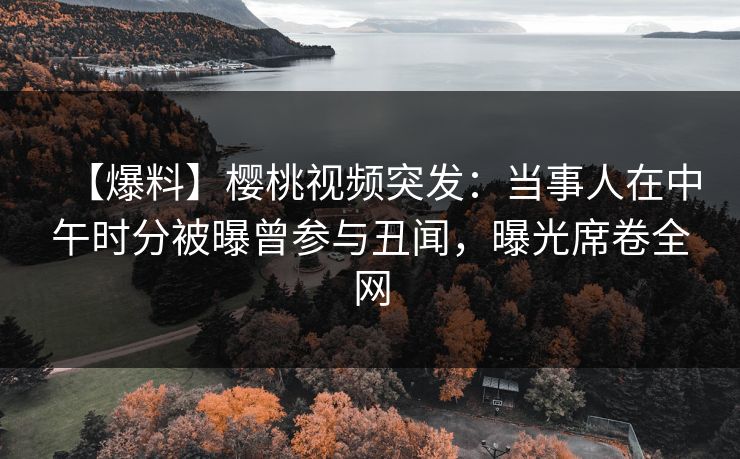 【爆料】樱桃视频突发：当事人在中午时分被曝曾参与丑闻，曝光席卷全网