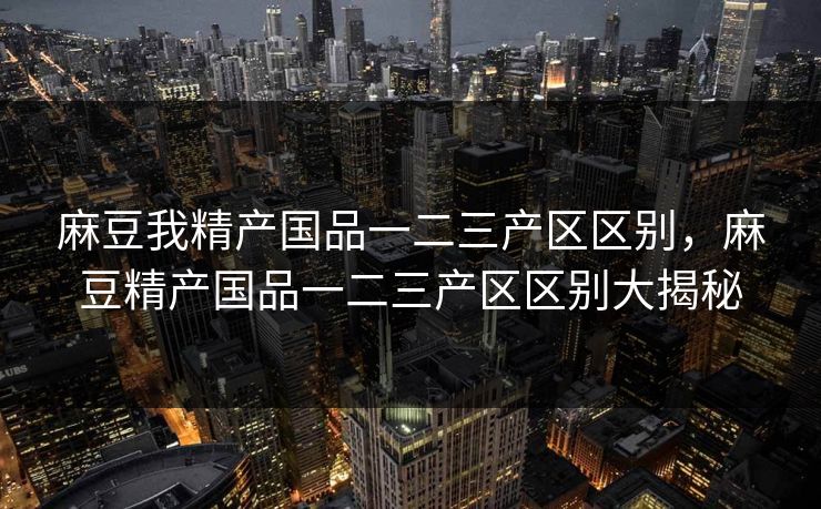 麻豆我精产国品一二三产区区别,麻豆精产国品一二三产区区别大揭秘 麻豆我精产国品一二三产区区别,麻豆精产国品一二三产区区别大揭秘