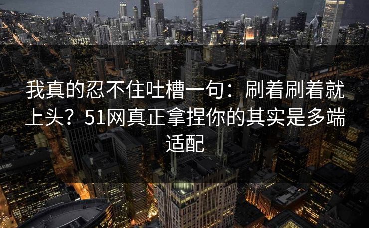 我真的忍不住吐槽一句：刷着刷着就上头？51网真正拿捏你的其实是多端适配