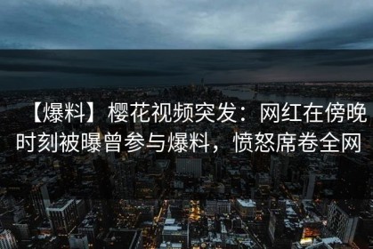 【爆料】樱花视频突发：网红在傍晚时刻被曝曾参与爆料，愤怒席卷全网