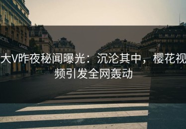 大V昨夜秘闻曝光：沉沦其中，樱花视频引发全网轰动