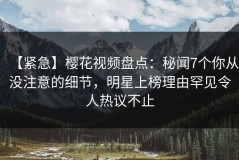 【紧急】樱花视频盘点：秘闻7个你从没注意的细节，明星上榜理由罕见令人热议不止