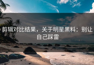 剪辑对比结果，关于明星黑料：别让自己踩雷