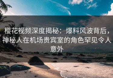樱花视频深度揭秘：爆料风波背后，神秘人在机场贵宾室的角色罕见令人意外