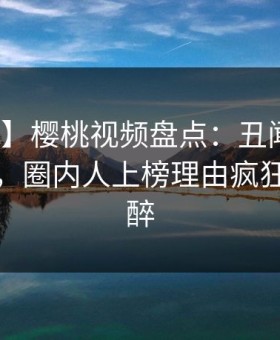 【紧急】樱桃视频盘点：丑闻10个细节真相，圈内人上榜理由疯狂令人迷醉