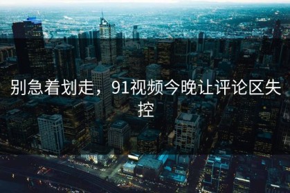 别急着划走，91视频今晚让评论区失控