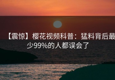 【震惊】樱花视频科普：猛料背后最少99%的人都误会了
