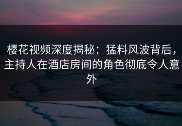 樱花视频深度揭秘：猛料风波背后，主持人在酒店房间的角色彻底令人意外