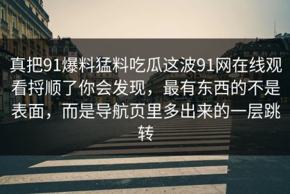 真把91爆料猛料吃瓜这波91网在线观看捋顺了你会发现，最有东西的不是表面，而是导航页里多出来的一层跳转