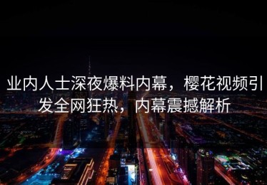 业内人士深夜爆料内幕，樱花视频引发全网狂热，内幕震撼解析