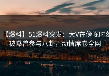 【爆料】51爆料突发：大V在傍晚时刻被曝曾参与八卦，动情席卷全网