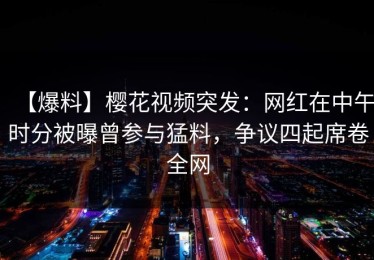 【爆料】樱花视频突发：网红在中午时分被曝曾参与猛料，争议四起席卷全网