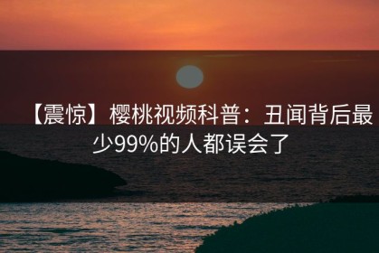 【震惊】樱桃视频科普：丑闻背后最少99%的人都误会了