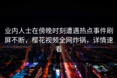 业内人士在傍晚时刻遭遇热点事件刷屏不断，樱花视频全网炸锅，详情速看