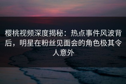 樱桃视频深度揭秘：热点事件风波背后，明星在粉丝见面会的角色极其令人意外