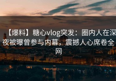 【爆料】糖心vlog突发：圈内人在深夜被曝曾参与内幕，震撼人心席卷全网