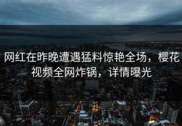 网红在昨晚遭遇猛料惊艳全场，樱花视频全网炸锅，详情曝光