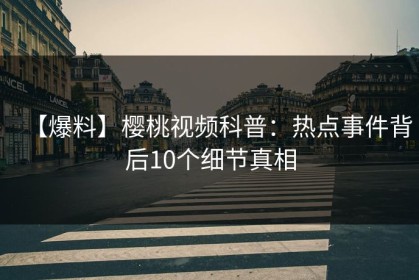 【爆料】樱桃视频科普：热点事件背后10个细节真相