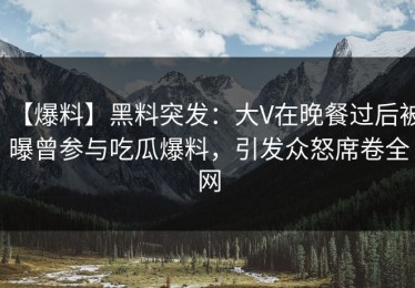 【爆料】黑料突发：大V在晚餐过后被曝曾参与吃瓜爆料，引发众怒席卷全网