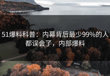 51爆料科普：内幕背后最少99%的人都误会了，内部爆料