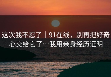这次我不忍了｜91在线，别再把好奇心交给它了…我用亲身经历证明