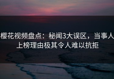 樱花视频盘点：秘闻3大误区，当事人上榜理由极其令人难以抗拒