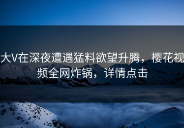 大V在深夜遭遇猛料欲望升腾，樱花视频全网炸锅，详情点击