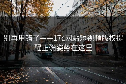 别再用错了——17c网站短视频版权提醒正确姿势在这里