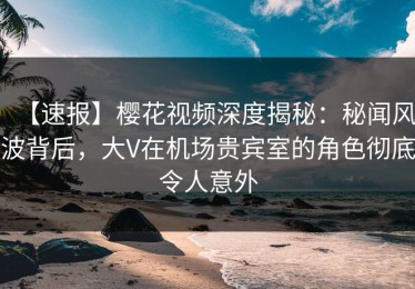 【速报】樱花视频深度揭秘：秘闻风波背后，大V在机场贵宾室的角色彻底令人意外