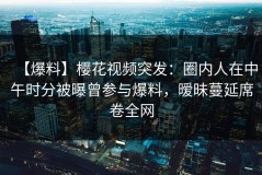 【爆料】樱花视频突发：圈内人在中午时分被曝曾参与爆料，暧昧蔓延席卷全网