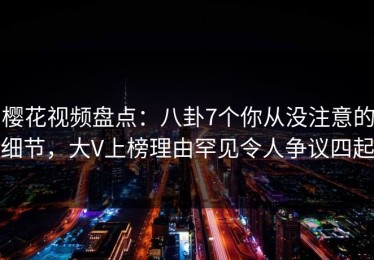 樱花视频盘点：八卦7个你从没注意的细节，大V上榜理由罕见令人争议四起