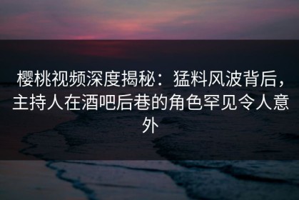 樱桃视频深度揭秘：猛料风波背后，主持人在酒吧后巷的角色罕见令人意外
