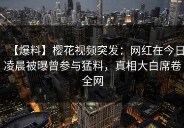 【爆料】樱花视频突发：网红在今日凌晨被曝曾参与猛料，真相大白席卷全网