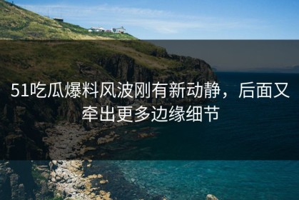 51吃瓜爆料风波刚有新动静，后面又牵出更多边缘细节