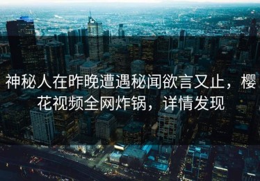 神秘人在昨晚遭遇秘闻欲言又止，樱花视频全网炸锅，详情发现