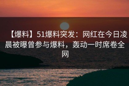【爆料】51爆料突发：网红在今日凌晨被曝曾参与爆料，轰动一时席卷全网