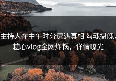 主持人在中午时分遭遇真相 勾魂摄魄，糖心vlog全网炸锅，详情曝光