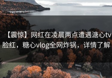【震惊】网红在凌晨两点遭遇溏心tv 脸红，糖心vlog全网炸锅，详情了解