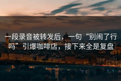 一段录音被转发后，一句“别闹了行吗”引爆咖啡店，接下来全是复盘