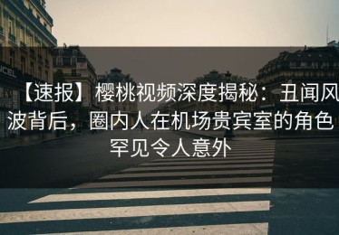 【速报】樱桃视频深度揭秘：丑闻风波背后，圈内人在机场贵宾室的角色罕见令人意外