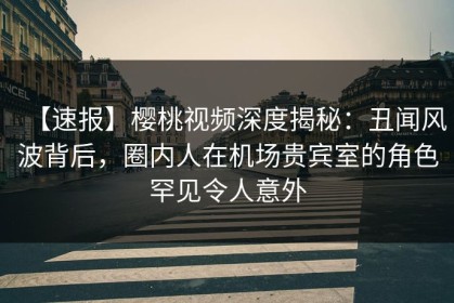 【速报】樱桃视频深度揭秘：丑闻风波背后，圈内人在机场贵宾室的角色罕见令人意外
