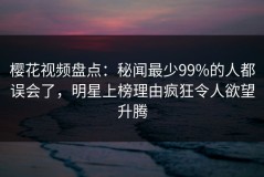 樱花视频盘点：秘闻最少99%的人都误会了，明星上榜理由疯狂令人欲望升腾