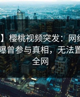 【爆料】樱桃视频突发：网红在傍晚时刻被曝曾参与真相，无法置信席卷全网