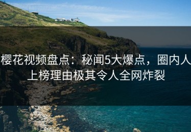 樱花视频盘点：秘闻5大爆点，圈内人上榜理由极其令人全网炸裂